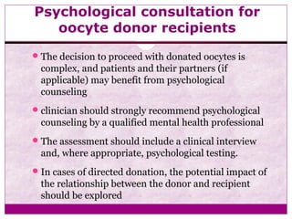 Psychological consultation for
oocyte donor recipients
The decision to proceed with donated oocytes is
complex, and patients and their partners (if
applicable) may benefit from psychological
counseling
clinician should strongly recommend psychological
counseling by a qualified mental health professional
The assessment should include a clinical interview
and, where appropriate, psychological testing.
In cases of directed donation, the potential impact of
the relationship between the donor and recipient
should be explored
 