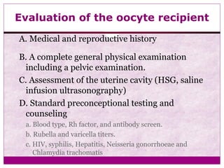 Evaluation of the oocyte recipient
A. Medical and reproductive history
B. A complete general physical examination
including a pelvic examination.
C. Assessment of the uterine cavity (HSG, saline
infusion ultrasonography)
D. Standard preconceptional testing and
counseling
a. Blood type, Rh factor, and antibody screen.
b. Rubella and varicella titers.
c. HIV, syphilis, Hepatitis, Neisseria gonorrhoeae and
Chlamydia trachomatis
 