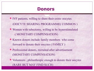 Donors
IVF patients, willing to share their extra- oocytes
(OOCYTE SHARING PROGRAMME( COMMON )
Women with tubectomy, willing to be hyperstimulated
( MONETARY COMPENSATION)
Known donors include family members who come
forward to donate their oocytes ( FAMILY )
Professional donors, recruited after advertisement
(MONETARY COMPENSATION)
Volunteers , philanthropic enough to donate their oocytes
(RARE BUT MAY FIND SUCH)
 