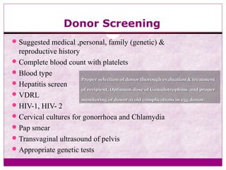 Donor Screening
Suggested medical ,personal, family (genetic) &
reproductive history
Complete blood count with platelets
Blood type
Hepatitis screen
VDRL
HIV-1, HIV- 2
Cervical cultures for gonorrhoea and Chlamydia
Pap smear
Transvaginal ultrasound of pelvis
Appropriate genetic tests
Proper selection of donor thorough evaluation & treatmentProper selection of donor thorough evaluation & treatment
of recipient. Optimum dose of Gonadotrophins and properof recipient. Optimum dose of Gonadotrophins and proper
monitoring of donor avoid complications in egg donor.monitoring of donor avoid complications in egg donor.
 