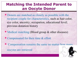 Matching the Intended Parent to
an Oocyte Donor
Donors are matched as closely as possible with the
recipient couple for characteristics, such as hair color,
eye color, ancestry; occupation, educational level;
previous donation history
Medical matching (Blood group & other diseases)
Compensated for their time & effort
 Compensation remains the same no matter how many
oocytes are retrieved
 