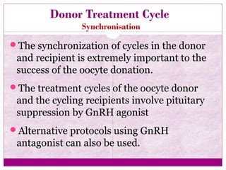Donor Treatment Cycle
Synchronisation
The synchronization of cycles in the donor
and recipient is extremely important to the
success of the oocyte donation.
The treatment cycles of the oocyte donor
and the cycling recipients involve pituitary
suppression by GnRH agonist
Alternative protocols using GnRH
antagonist can also be used.
 