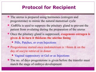Protocol for Recipient
The uterus is prepared using hormones (estrogen and
progesterone) to mimic the natural menstrual cycle
 GnRHa is used to suppress the pituitary gland to prevent the
patient from ovulating during the preparation of the uterus
Once the pituitary gland is suppressed, exogenous estrogen is
given & in turn it thickens the uterine lining
 Pills, Patches, or even Injections
Progesterone started once endometrium is >8mm & on the
day of oocyte retrieval in donor
 Vaginal suppository or Gel or as Injections
The no. of days progesterone is given before the transfer must
match the stage of embryo development
 