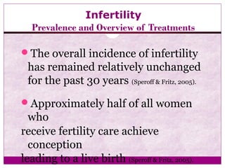 Infertility
Prevalence and Overview of Treatments
The overall incidence of infertility
has remained relatively unchanged
for the past 30 years (Speroff & Fritz, 2005).
Approximately half of all women
who
receive fertility care achieve
conception
leading to a live birth (Speroff & Fritz, 2005).
 