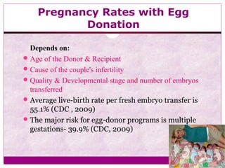 Pregnancy Rates with Egg
Donation
Depends on:
Age of the Donor & Recipient
Cause of the couple's infertility
Quality & Developmental stage and number of embryos
transferred
Average live-birth rate per fresh embryo transfer is
55.1% (CDC , 2009)
The major risk for egg-donor programs is multiple
gestations- 39.9% (CDC, 2009)
 