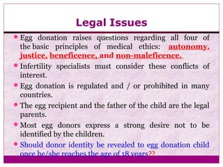 Legal Issues
Egg donation raises questions regarding all four of
the basic principles of medical ethics: autonomy,
justice, beneficence, and non-maleficence.
Infertility specialists must consider these conflicts of
interest.
Egg donation is regulated and / or prohibited in many
countries.
The egg recipient and the father of the child are the legal
parents.
Most egg donors express a strong desire not to be
identified by the children.
Should donor identity be revealed to egg donation child
once he/she reaches the age of 18 years??
 