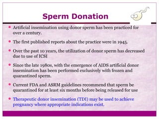 Sperm Donation
 Artificial insemination using donor sperm has been practiced for
over a century.
 The first published reports about the practice were in 1945.
 Over the past 10 years, the utilization of donor sperm has decreased
due to use of ICSI
 Since the late 1980s, with the emergence of AIDS artificial donor
insemination has been performed exclusively with frozen and
quarantined sperm.
 Current FDA and ASRM guidelines recommend that sperm be
quarantined for at least six months before being released for use
 Therapeutic donor insemination (TDI) may be used to achieve
pregnancy where appropriate indications exist.
 