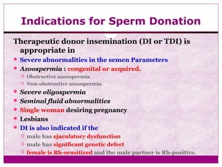 Indications for Sperm Donation
Therapeutic donor insemination (DI or TDI) is
appropriate in
 Severe abnormalities in the semen Parameters
 Azoospermia : congenital or acquired.
 Obstructive azoospermia
 Non-obstructive azoospermia
 Severe oligospermia
 Seminal fluid abnormalities
 Single woman desiring pregnancy
 Lesbians
 DI is also indicated if the
 male has ejaculatory dysfunction
 male has significant genetic defect
 female is Rh-sensitized and the male partner is Rh-positive.
 