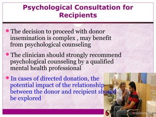 Psychological Consultation for
Recipients
The decision to proceed with donor
insemination is complex , may benefit
from psychological counseling
The clinician should strongly recommend
psychological counseling by a qualified
mental health professional
In cases of directed donation, the
potential impact of the relationship
between the donor and recipient should
be explored
 
