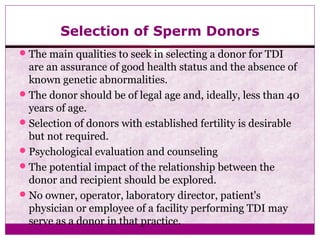 Selection of Sperm Donors
The main qualities to seek in selecting a donor for TDI
are an assurance of good health status and the absence of
known genetic abnormalities.
The donor should be of legal age and, ideally, less than 40
years of age.
Selection of donors with established fertility is desirable
but not required.
Psychological evaluation and counseling
The potential impact of the relationship between the
donor and recipient should be explored.
No owner, operator, laboratory director, patient's
physician or employee of a facility performing TDI may
serve as a donor in that practice.
 