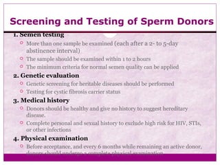 Screening and Testing of Sperm Donors
1. Semen testing
 More than one sample be examined (each after a 2- to 5-day
abstinence interval)
 The sample should be examined within 1 to 2 hours
 The minimum criteria for normal semen quality can be applied
2. Genetic evaluation
 Genetic screening for heritable diseases should be performed
 Testing for cystic fibrosis carrier status
3. Medical history
 Donors should be healthy and give no history to suggest hereditary
disease.
 Complete personal and sexual history to exclude high risk for HIV, STIs,
or other infections
4. Physical examination
 Before acceptance, and every 6 months while remaining an active donor,
donors should undergo a complete physical examination
 