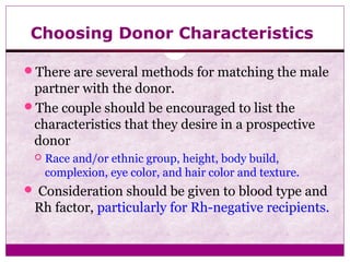 Choosing Donor Characteristics
There are several methods for matching the male
partner with the donor.
The couple should be encouraged to list the
characteristics that they desire in a prospective
donor
 Race and/or ethnic group, height, body build,
complexion, eye color, and hair color and texture.
 Consideration should be given to blood type and
Rh factor, particularly for Rh-negative recipients.
 