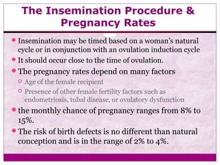 The Insemination Procedure &
Pregnancy Rates
Insemination may be timed based on a woman’s natural
cycle or in conjunction with an ovulation induction cycle
It should occur close to the time of ovulation.
The pregnancy rates depend on many factors
 Age of the female recipient
 Presence of other female fertility factors such as
endometriosis, tubal disease, or ovulatory dysfunction
the monthly chance of pregnancy ranges from 8% to
15%.
The risk of birth defects is no different than natural
conception and is in the range of 2% to 4%.
 