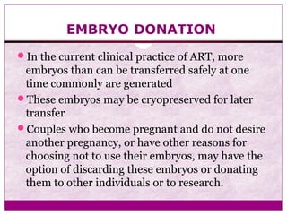 EMBRYO DONATION
In the current clinical practice of ART, more
embryos than can be transferred safely at one
time commonly are generated
These embryos may be cryopreserved for later
transfer
Couples who become pregnant and do not desire
another pregnancy, or have other reasons for
choosing not to use their embryos, may have the
option of discarding these embryos or donating
them to other individuals or to research.
 