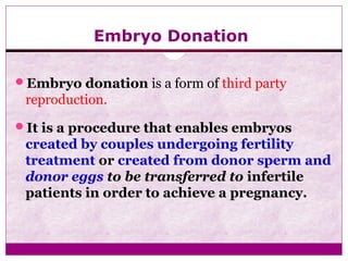 Embryo Donation
Embryo donation is a form of third party
reproduction.
It is a procedure that enables embryos
created by couples undergoing fertility
treatment or created from donor sperm and
donor eggs to be transferred to infertile
patients in order to achieve a pregnancy.
 