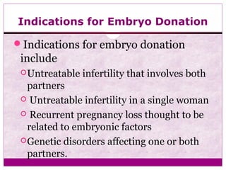 Indications for Embryo Donation
Indications for embryo donation
include
Untreatable infertility that involves both
partners
 Untreatable infertility in a single woman
 Recurrent pregnancy loss thought to be
related to embryonic factors
Genetic disorders affecting one or both
partners.
 