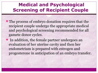 Medical and Psychological
Screening of Recipient Couple
The process of embryo donation requires that the
recipient couple undergo the appropriate medical
and psychological screening recommended for all
gamete donor cycles.
 In addition, the female partner undergoes an
evaluation of her uterine cavity and then her
endometrium is prepared with estrogen and
progesterone in anticipation of an embryo transfer.
 