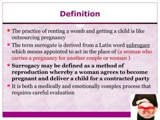 Definition
The practice of renting a womb and getting a child is like
outsourcing pregnancy
The term surrogate is derived from a Latin word subrogare
which means appointed to act in the place of (a woman who
carries a pregnancy for another couple or woman )
Surrogacy may be defined as a method of
reproduction whereby a woman agrees to become
pregnant and deliver a child for a contracted party
It is both a medically and emotionally complex process that
requires careful evaluation
 