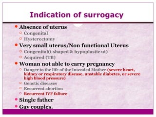 Indication of surrogacy
Absence of uterus
 Congenital
 Hysterectomy
Very small uterus/Non functional Uterus
 Congenital(t shaped & hypoplastic ut)
 Acquired (TB)
Woman not able to carry pregnancy
 Danger to the life of the Intended Mother (severe heart,
kidney or respiratory disease, unstable diabetes, or severe
high blood pressure)
 Genetic diseases
 Recurrent abortion
 Recurrent IVF faliure
Single father
Gay couples.
 