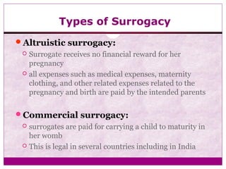 Types of Surrogacy
Altruistic surrogacy:
 Surrogate receives no financial reward for her
pregnancy
 all expenses such as medical expenses, maternity
clothing, and other related expenses related to the
pregnancy and birth are paid by the intended parents
Commercial surrogacy:
 surrogates are paid for carrying a child to maturity in
her womb
 This is legal in several countries including in India
 