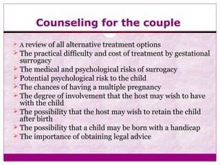 Counseling for the couple
 A review of all alternative treatment options
 The practical difficulty and cost of treatment by gestational
surrogacy
 The medical and psychological risks of surrogacy
 Potential psychological risk to the child
 The chances of having a multiple pregnancy
 The degree of involvement that the host may wish to have
with the child
 The possibility that the host may wish to retain the child
after birth
 The possibility that a child may be born with a handicap
 The importance of obtaining legal advice
 