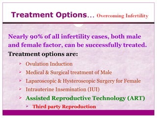Treatment Options… Overcoming Infertility
Nearly 90% of all infertility cases, both male
and female factor, can be successfully treated.
Treatment options are:
 Ovulation Induction
 Medical & Surgical treatment of Male
 Laparoscopic & Hysteroscopic Surgery for Female
 Intrauterine Insemination (IUI)
 Assisted Reproductive Technology (ART)
 Third party Reproduction
 