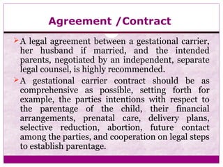 Agreement /Contract
A legal agreement between a gestational carrier,
her husband if married, and the intended
parents, negotiated by an independent, separate
legal counsel, is highly recommended.
A gestational carrier contract should be as
comprehensive as possible, setting forth for
example, the parties intentions with respect to
the parentage of the child, their financial
arrangements, prenatal care, delivery plans,
selective reduction, abortion, future contact
among the parties, and cooperation on legal steps
to establish parentage.
 