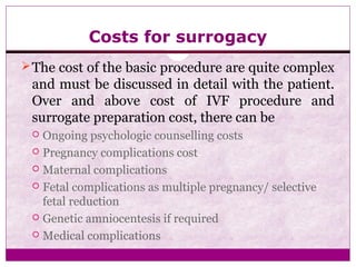 Costs for surrogacy
The cost of the basic procedure are quite complex
and must be discussed in detail with the patient.
Over and above cost of IVF procedure and
surrogate preparation cost, there can be
 Ongoing psychologic counselling costs
 Pregnancy complications cost
 Maternal complications
 Fetal complications as multiple pregnancy/ selective
fetal reduction
 Genetic amniocentesis if required
 Medical complications
 