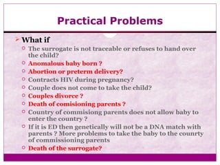 Practical Problems
 What if
 The surrogate is not traceable or refuses to hand over
the child?
 Anomalous baby born ?
 Abortion or preterm delivery?
 Contracts HIV during pregnancy?
 Couple does not come to take the child?
 Couples divorce ?
 Death of comisioning parents ?
 Country of commisiong parents does not allow baby to
enter the country ?
 If it is ED then genetically will not be a DNA match with
parents ? More problems to take the baby to the counrty
of commissioning parents
 Death of the surrogate?
 