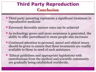 Third Party Reproduction
Conclusion
Third party parenting represents a significant treatment in
reproductive medicine
Extremely favorable success rates can be achieved
As technology grows and more awareness is generated, the
ability to offer parenthood to more people also increases
Continued attention to personal, moral and ethical issues
should be given to ensure that these treatments are readily
available to those in need of such assistance.
 Ethical guidelines and appropriate legislations with
contributions from the medical and scientific community
are gradually being established worldwide.
 