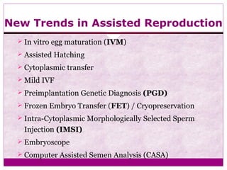 New Trends in Assisted Reproduction
 In vitro egg maturation (IVM)
 Assisted Hatching
 Cytoplasmic transfer
 Mild IVF
 Preimplantation Genetic Diagnosis (PGD)
 Frozen Embryo Transfer (FET) / Cryopreservation
 Intra-Cytoplasmic Morphologically Selected Sperm
Injection (IMSI)
 Embryoscope
 Computer Assisted Semen Analysis (CASA)
 