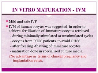 IN VITRO MATURATION - IVM
Mild and safe IVF
IVM of human oocytes was suggested in order to
achieve fertilization of immature oocytes retrieved
- during minimally stimulated or unstimulated cycles
- oocytes from PCOS patients to avoid OHSS
- after freezing -thawing of immature oocytes.
- maturation done in specialized culture media
?No advantage in terms of clinical pregnancy and
implantation rates.
 