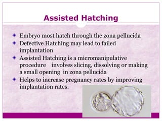 Assisted Hatching
Embryo most hatch through the zona pellucida
Defective Hatching may lead to failed
implantation
Assisted Hatching is a micromanipulative
procedure involves slicing, dissolving or making
a small opening in zona pellucida
Helps to increase pregnancy rates by improving
implantation rates.
 
