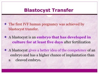 Blastocyst Transfer
The first IVF human pregnancy was achieved by
blastocyst transfer.
A blastocyst is an embryo that has developed in
culture for at least five days after fertilization
A blastocyst gives a better idea of the competence of an
embryo and has a higher chance of implantation than
a cleaved embryo.
 