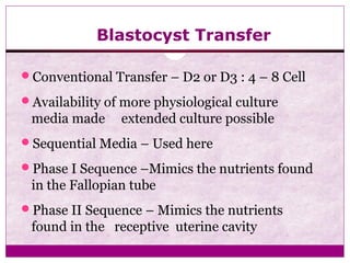 Blastocyst Transfer
Conventional Transfer – D2 or D3 : 4 – 8 Cell
Availability of more physiological culture
media made extended culture possible
Sequential Media – Used here
Phase I Sequence –Mimics the nutrients found
in the Fallopian tube
Phase II Sequence – Mimics the nutrients
found in the receptive uterine cavity
 