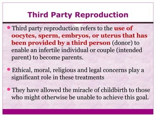 Third Party Reproduction
Third party reproduction refers to the use of
oocytes, sperm, embryos, or uterus that has
been provided by a third person (donor) to
enable an infertile individual or couple (intended
parent) to become parents.
Ethical, moral, religious and legal concerns play a
significant role in these treatments
They have allowed the miracle of childbirth to those
who might otherwise be unable to achieve this goal.
 