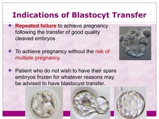 Indications of Blastocyt Transfer
Repeated failure to achieve pregnancy
following the transfer of good quality
cleaved embryos
To achieve pregnancy without the risk of
multiple pregnancy.
Patient who do not wish to have their spare
embryos frozen for whatever reasons may
be advised to have blastocyst transfer.
 