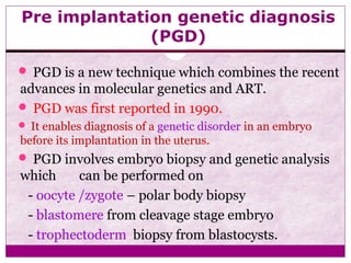 Pre implantation genetic diagnosis
(PGD)
 PGD is a new technique which combines the recent
advances in molecular genetics and ART.
 PGD was first reported in 1990.
 It enables diagnosis of a genetic disorder in an embryo
before its implantation in the uterus.
 PGD involves embryo biopsy and genetic analysis
which can be performed on
- oocyte /zygote – polar body biopsy
- blastomere from cleavage stage embryo
- trophectoderm biopsy from blastocysts.
 