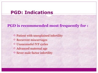 PGD: Indications
PGD is recommended most frequently for :
 Patient with unexplained infertility
 Recurrent miscarriages
 Unsuccessful IVF cycles
 Advanced maternal age
 Sever male factor infertility
 