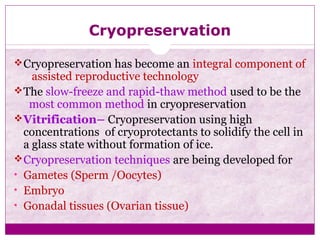 Cryopreservation
Cryopreservation has become an integral component of
assisted reproductive technology
The slow-freeze and rapid-thaw method used to be the
most common method in cryopreservation
Vitrification– Cryopreservation using high
concentrations of cryoprotectants to solidify the cell in
a glass state without formation of ice.
Cryopreservation techniques are being developed for
• Gametes (Sperm /Oocytes)
• Embryo
• Gonadal tissues (Ovarian tissue)
 