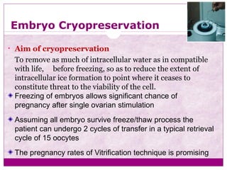 Embryo Cryopreservation
• Aim of cryopreservation
To remove as much of intracellular water as in compatible
with life, before freezing, so as to reduce the extent of
intracellular ice formation to point where it ceases to
constitute threat to the viability of the cell.
Freezing of embryos allows significant chance of
pregnancy after single ovarian stimulation
Assuming all embryo survive freeze/thaw process the
patient can undergo 2 cycles of transfer in a typical retrieval
cycle of 15 oocytes
The pregnancy rates of Vitrification technique is promising
 