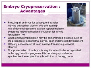 Embryo Cryopreservation :
Advantages
Freezing all embryos for subsequent transfer
may be advised for women who are at a high
risk of developing severe ovarian hyperstimulation
syndrome following ovarian stimulation for in-vitro
fertilization (IVF)
When embryo implantation may be compromised in cases such as
the presence of endometrial polyps, poor endometrial development
Difficulty encountered at fresh embryo transfer e.g. cervical
stenosis
Cryopreservation of embryos is very important to be incorporated
in the egg donation programs. It is not always possible to
synchronize the recipient’s cycle with that of the egg donor
 