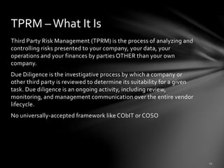 Third Party Risk Management (TPRM) is the process of analyzing and
controlling risks presented to your company, your data, your
operations and your finances by parties OTHER than your own
company.
Due Diligence is the investigative process by which a company or
other third party is reviewed to determine its suitability for a given
task. Due diligence is an ongoing activity, including review,
monitoring, and management communication over the entire vendor
lifecycle.
No universally-accepted framework like CObIT or COSO
TPRM –What It Is
 