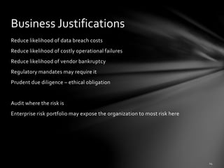 Reduce likelihood of data breach costs
Reduce likelihood of costly operational failures
Reduce likelihood of vendor bankruptcy
Regulatory mandates may require it
Prudent due diligence – ethical obligation
Audit where the risk is
Enterprise risk portfolio may expose the organization to most risk here
Business Justifications
 