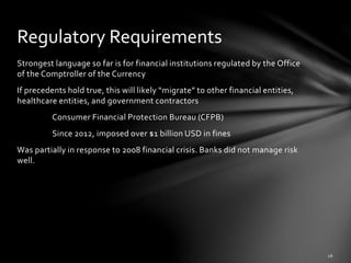 Strongest language so far is for financial institutions regulated by the Office
of the Comptroller of the Currency
If precedents hold true, this will likely “migrate” to other financial entities,
healthcare entities, and government contractors
Consumer Financial Protection Bureau (CFPB)
Since 2012, imposed over $1 billion USD in fines
Was partially in response to 2008 financial crisis. Banks did not manage risk
well.
Regulatory Requirements
 
