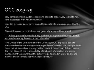 Very comprehensive guidance requiring banks to proactively evaluate ALL
risks associated with ALL third parties
Issued in October, 2013, governing all financial institutions regulated by the
OCC
Closest thing we currently have to a generally accepted framework
“…. A third-party relationship is any business arrangement between a bank
and another entity, by contract or otherwise”
“The Office of the Comptroller of the Currency (OCC) expects a bank to
practice effective risk management regardless of whether the bank performs
the activity internally or through a third party. A bank’s use of third parties
does not diminish the responsibility of its board of directors and senior
management to ensure that the activity is performed in a safe and sound
manner and in compliance with applicable laws.”
OCC 2013-29
 