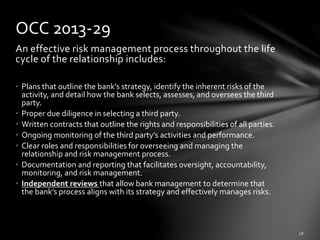 An effective risk management process throughout the life
cycle of the relationship includes:
• Plans that outline the bank’s strategy, identify the inherent risks of the
activity, and detail how the bank selects, assesses, and oversees the third
party.
• Proper due diligence in selecting a third party.
• Written contracts that outline the rights and responsibilities of all parties.
• Ongoing monitoring of the third party’s activities and performance.
• Clear roles and responsibilities for overseeing and managing the
relationship and risk management process.
• Documentation and reporting that facilitates oversight, accountability,
monitoring, and risk management.
• Independent reviews that allow bank management to determine that
the bank’s process aligns with its strategy and effectively manages risks.
OCC 2013-29
 