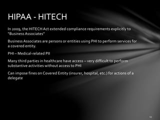 In 2009, the HITECH Act extended compliance requirements explicitly to
“Business Associates”
Business Associates are persons or entities using PHI to perform services for
a covered entity.
PHI – Medical-related PII
Many third parties in healthcare have access – very difficult to perform
substantive activities without access to PHI
Can impose fines on Covered Entity (insurer, hospital, etc.) for actions of a
delegate
HIPAA - HITECH
 