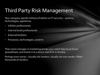 Your company spends millions of dollars on IT security – systems,
technologies, appliances
• InfoSec professionals
• Internal Audit professionals
• External Auditors
• Processes, technologies, systems
Then some manager in marketing dumps your client data to an Excel
spreadsheet, and emails it to a direct mail firm in Omaha.
Perhaps even worse – Usually not random. Usually not one vendor. Often
thousands of vendors.
Third Party Risk Management
 