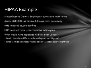Massachusetts General Employee – took some work home
Accidentally left 192 patient billing records on subway
HHS imposed $1,000,000 fine
HHS imposed three-year corrective action plan
What would have happened had this been vendor?
• Would there be a difference depending on due diligence?
• Fines seem to be directly related to how lackadaisical oversight was
HIPAA Example
 